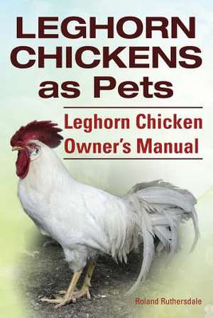 Leghorn Chickens. Leghorn Chickens as Pets. Leghorn Chicken Owner?s Manual. de Roland Ruthersdale