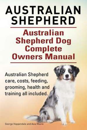 Australian Shepherd. Australian Shepherd Dog Complete Owners Manual. Australian Shepherd Care, Costs, Feeding, Grooming, Health and Training All Inclu de George Hoppendale