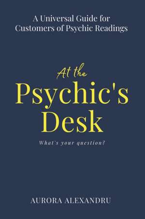 At the Psychic's Desk: A Universal Guide for Customers of Psychic Readings de Aurora Alexandru