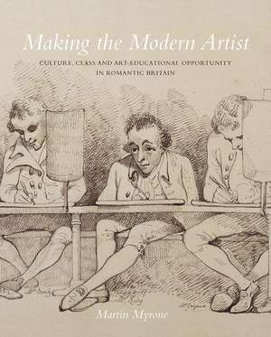 Making the Modern Artist: Culture, Class and Art-Educational Opportunity in Romantic Britain de Martin Myrone