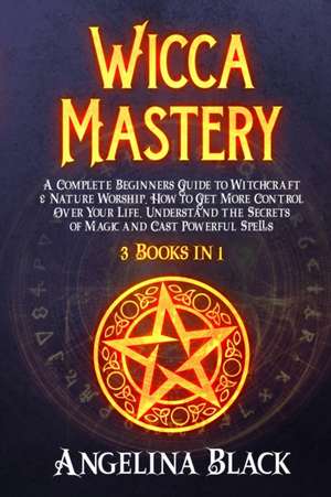 Wicca Mastery: A Complete Beginners Guide to Witchcraft & Nature Worship. How to Get More Control Over Your Life, Understand the Secr de Angelina Black