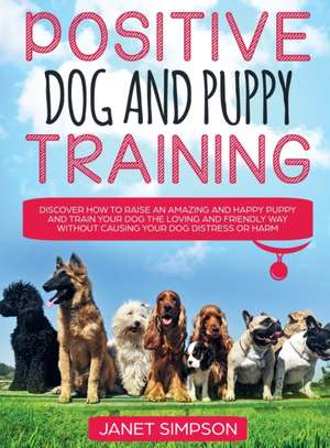 Positive Dog and Puppy Training Discover How to Raise an Amazing and Happy Puppy and Train your Dog the Loving and Friendly Way without Causing Your Dog Distress or Harm de Janet Simpson