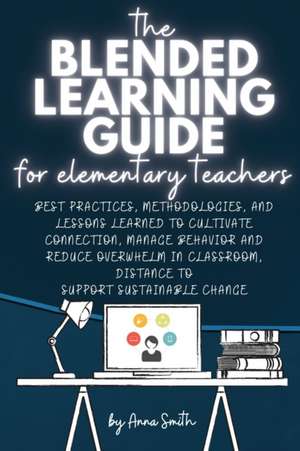 The Blended Learning Guide for Elementary Teachers: Best Practices, Methodologies, and Lessons Learned to Cultivate Connection, Manage Behavior and Re de Anna Smith