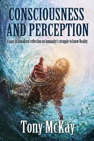 Consciousness and Perception: A Part-Fictionalised Reflection On Humanity's Struggle To Know Reality de Tony McKay