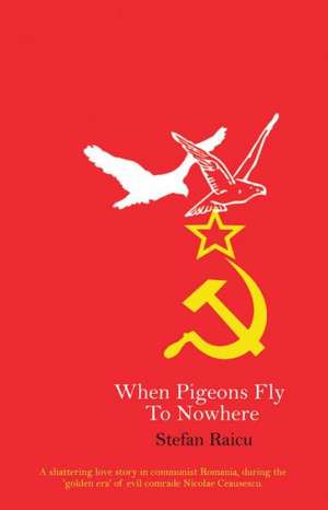 When Pigeons Fly to Nowhere: A Shattering Love Story in Communist Romania, During the 'Golden Era' of Evil Comrade Nicolae Ceausescu de Stefan Raicu