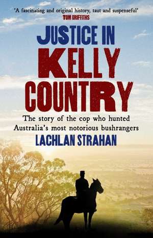 Justice in Kelly Country: The Story of the Cop Who Hunted Australia's Most Notorious Bushrangers de Lachlan Strahan