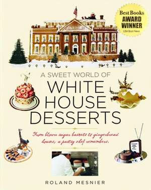 A Sweet World of White House Desserts: From Blown Sugar Baskets to Gingerbread Houses, a Pastry Chef Remembers de Roland Mesnier