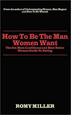 How to Be the Man Women Want: The Get More Confidence and Meet Better Women Guide to Dating de Romy Miller