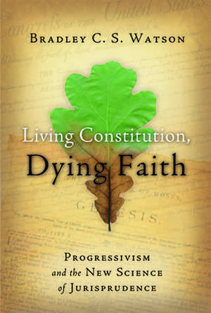 Living Constitution, Dying Faith: Progressivism and the New Science of Jurisprudence de Bradley C.S. Watson