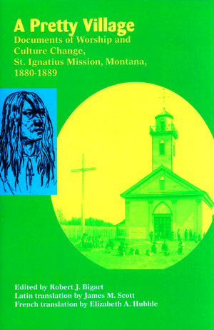 A Pretty Village: Documents of Worship and Culture Change, St. Ignatius Mission, Montana, 1880-1889 de Robert Bigart