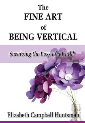 The Fine Art of Being Vertical: Surviving the Loss of a Child de Elizabeth Campbell Huntsman