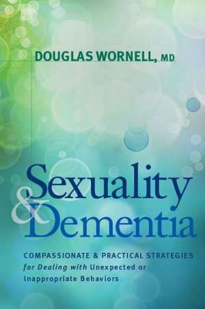 Sexuality and Dementia: Compassionate and Practical Strategies for Dealing with Unexpected or Inappropriate Behaviors de Douglas Wornell