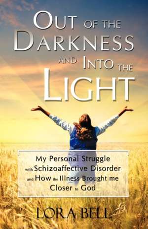 Out of the Darkness and Into the Light - My Personal Struggle with Schizoaffective Disorder and How the Illness Brought Me Closer to God de Lora Bell