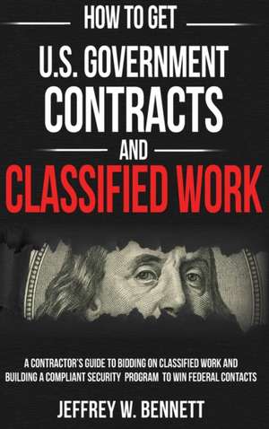 How to Get U.S. Government Contracts and Classified Work: A Contractor's Guide to Bidding on Classified Work and Building a Compliant Security Program de Jeffrey W. Bennett