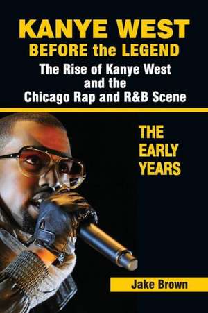 Kanye West Before the Legend: The Rise of Kanye West and the Chicago Rap & R&B Scene - The Early Years de Jake Brown