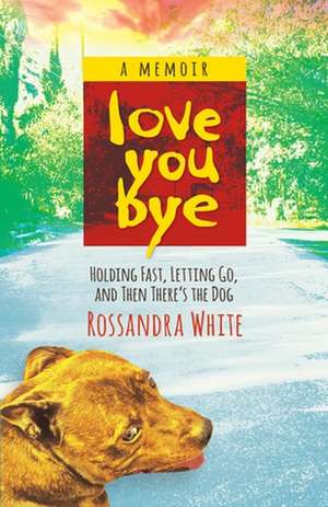 Loveyoubye: Holding Fast, Letting Go, And Then There's The Dog de Rossandra White