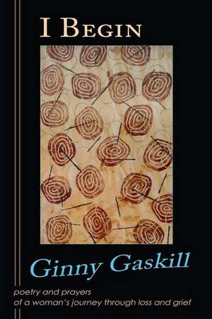 I Begin: Poetry and Prayers of a Woman's Journey Through Loss and Grief de Ginny Gaskill