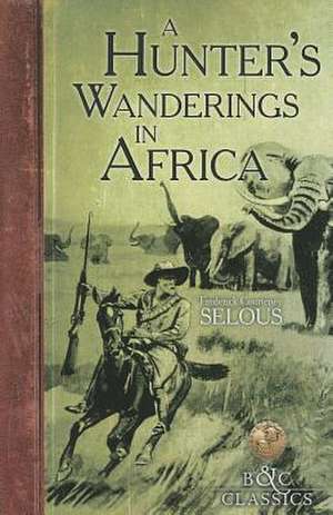 A Hunter's Wanderings in Africa: A Narrative of Nine Years Spent Amongst the Game of the Far Interior of South Africa de Frederick Courteney Selous