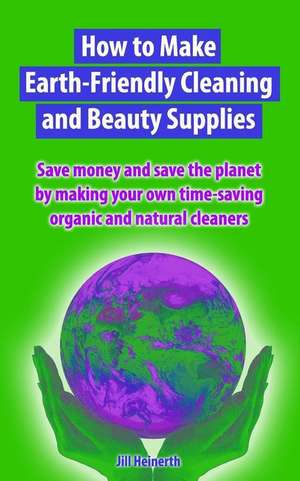 How to Make Earth-Friendly Cleaning and Beauty Supplies: Save money and save the planet by making your own time-saving organic cleaners de Jill Heinerth