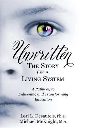 Unwritten, the Story of a Living System: A Pathway to Enlivening and Transforming Education de Lori L Desautels