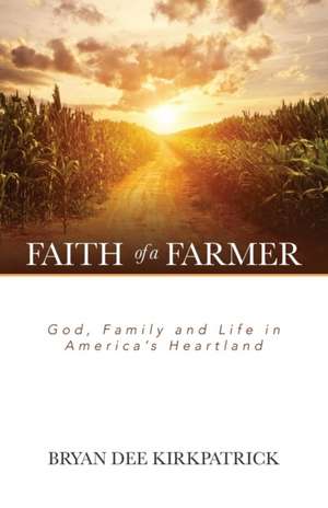 Faith of a Farmer: God, Family and Life in America's Heartland de Bryan Dee Kirkpatrick