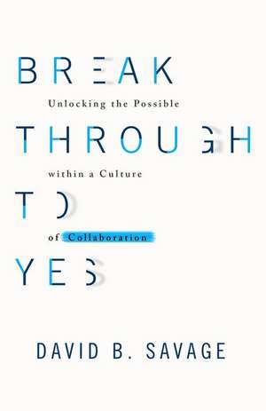 Break Through to Yes: Unlocking the Possible Within a Culture of Collaboration de David B. Savage