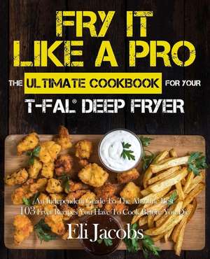 Fry It Like A Pro The Ultimate Cookbook for Your T-fal Deep Fryer de Eli Jacobs