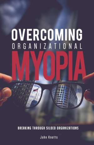 Overcoming Organizational Myopia: Breaking Through Siloed Organizations de John Knotts