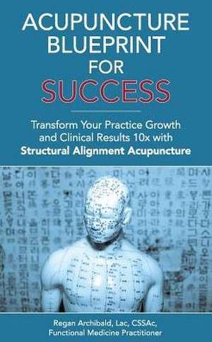 Acupuncture Blueprint for Success: Transform Your Practice Growth and Clinical Results 10x with Structural Alignment Acupuncture de C. Regan Archibald Lac