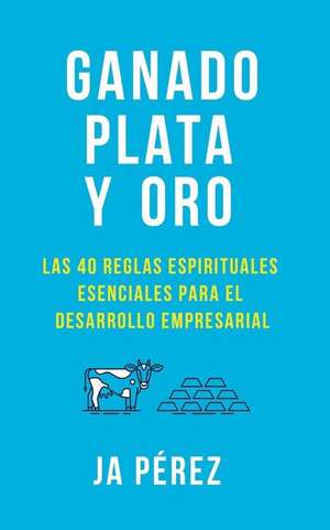 Ganado, Plata Y Oro: Las 40 Reglas Espirituales Esenciales Para El Desarrollo Empresarial de J. A. Perez