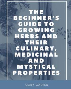 The Beginner's Guide to Growing Herbs and their Culinary, Medicinal and Mystical Properties de Gary Carter