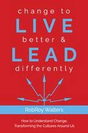 Change to Live Better & Lead Differently: How to Understand Change, Transforming the Cultures Around Us de Robroy Walters