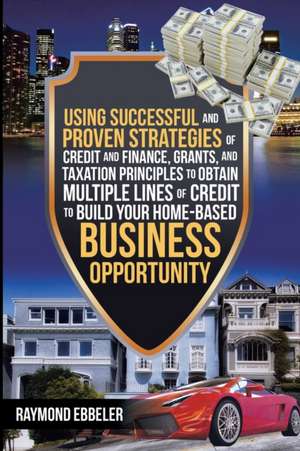 Using Successful and Proven Strategies of Credit and Finance, Grants, and Taxation Principles to Obtain Multiple Lines of Credit to Build Your Home-Based Business Opportunity de Raymond Ebbeler