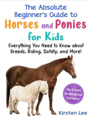 The Absolute Beginner's Guide to Horses and Ponies for Kids: Everything You Need to Know about Breeds, Riding, Safety, and More! de Kirsten Lee