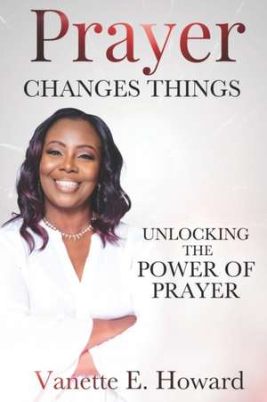 Prayer Changes Things: Unlocking the Power of Prayer de Vanette E. Howard