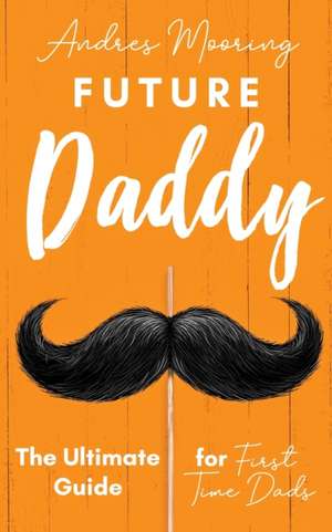 Future Daddy the Ultimate Guide for First Time Dads de Andres Mooring