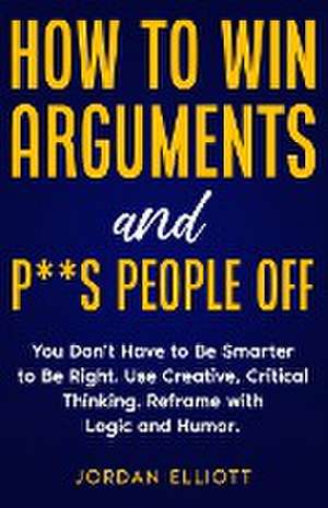 How to Win Arguments and P**s People Off. You Don't Have to Be Smarter to Be Right. Use Creative Critical Thinking. Reframe with Logic and Humor. de Jordan Elliott