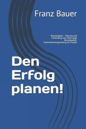 Den Erfolg planen!: Businessplan - Planung und Controlling vom Start weg! Bonuskapitel: Unternehmensgründung als Projekt de Franz Bauer