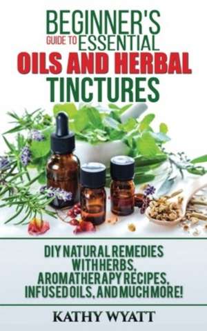 Beginner's Guide to Essential Oils and Herbal Tinctures de Kathy Wyatt