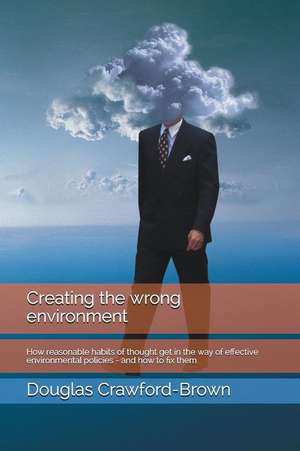 Creating the Wrong Environment: How Reasonable Habits of Thought Get in the Way of Effective Environmental Policies - And How to Fix Them de Douglas Crawford-Brown