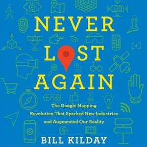 Never Lost Again: The Google Mapping Revolution That Sparked New Industries and Augmented Our Reality de Bill Kilday