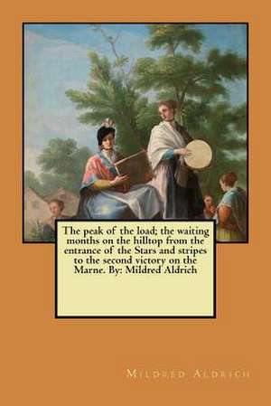 The Peak of the Load; The Waiting Months on the Hilltop from the Entrance of the Stars and Stripes to the Second Victory on the Marne. by de Mildred Aldrich