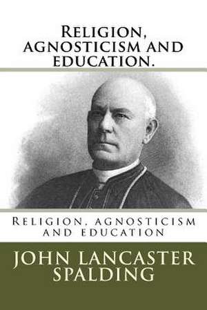 Religion, Agnosticism and Education. de John Lancaster Spalding