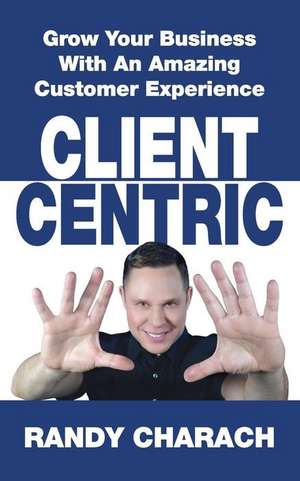 Client Centric: Grow Your Business With An Amazing Customer Experience de Randy Charach