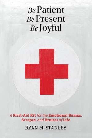 Be Patient, Be Present, Be Joyful: A First-Aid Kit for the Emotional Bumps, Scrapes, and Bruises of Life de Ryan M. Stanley