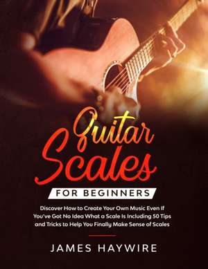 Guitar Scales for Beginners Discover How to Create Your Own Music Even If You've Got No Idea What a Scale Is, Including 50 Tips and Tricks to Help You Finally Make Sense of Scales de James Haywire