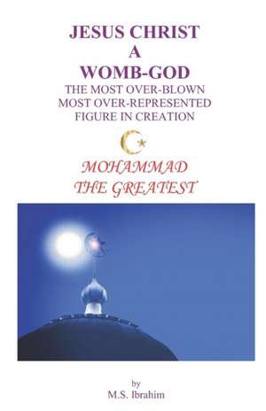 Jesus Christ a Womb-God the Most Over-Blown Most Over-Represented Figure in Creation: Mohammad the Greatest de M. S. Ibrahim