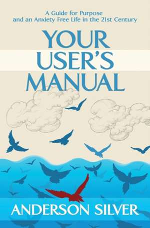 Your User's Manual: A Guide for Purpose and an Anxiety Free Life in the 21st Century de Anderson Silver