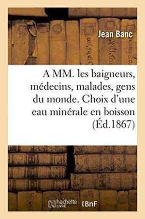 A MM. Les Baigneurs, Médecins, Malades, Gens Du Monde. Choix d'Une Eau Minérale En Boisson 1874 de Banc