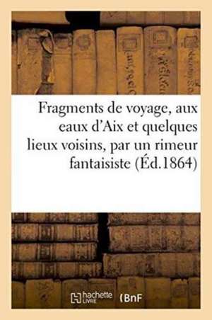 Fragments de Voyage, Aux Eaux d'Aix Et Quelques Lieux Voisins, Par Un Rimeur Fantaisiste